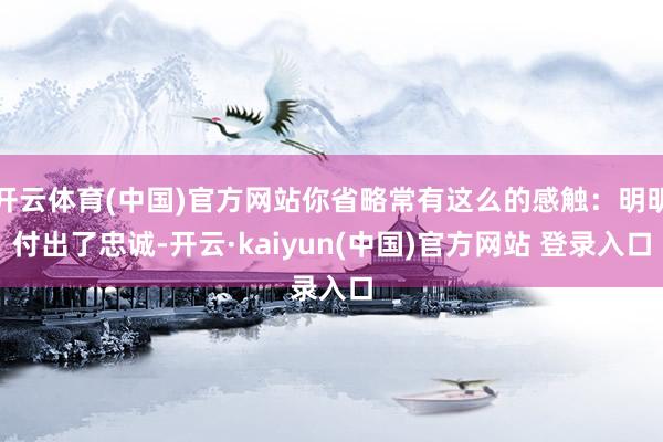 开云体育(中国)官方网站你省略常有这么的感触：明明付出了忠诚-开云·kaiyun(中国)官方网站 登录入口