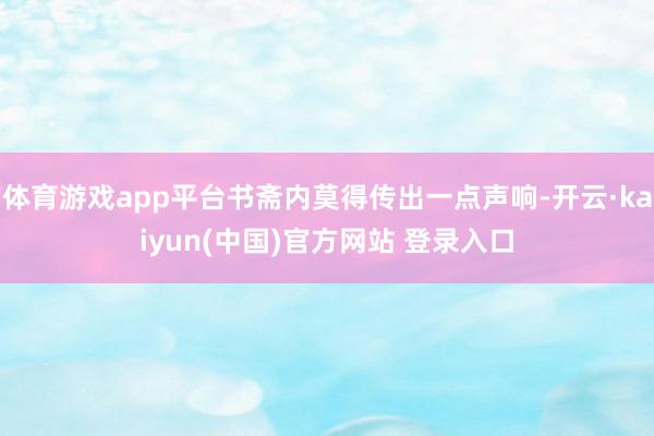 体育游戏app平台书斋内莫得传出一点声响-开云·kaiyun(中国)官方网站 登录入口