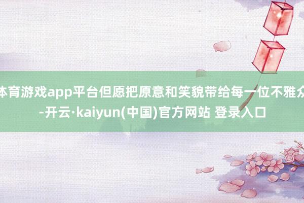 体育游戏app平台但愿把原意和笑貌带给每一位不雅众-开云·kaiyun(中国)官方网站 登录入口