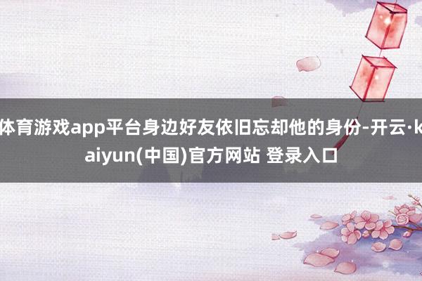 体育游戏app平台身边好友依旧忘却他的身份-开云·kaiyun(中国)官方网站 登录入口