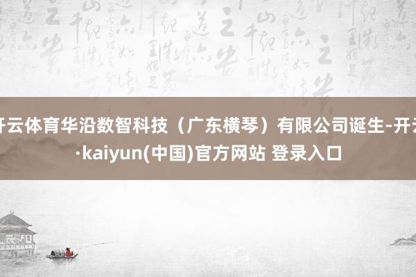 开云体育华沿数智科技（广东横琴）有限公司诞生-开云·kaiyun(中国)官方网站 登录入口