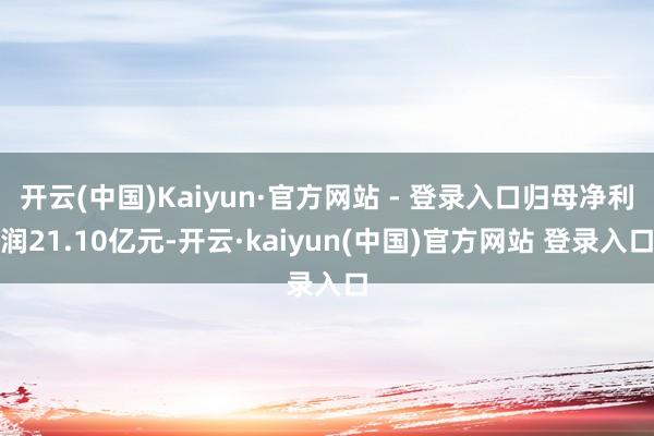 开云(中国)Kaiyun·官方网站 - 登录入口归母净利润21.10亿元-开云·kaiyun(中国)官方网站 登录入口