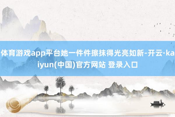 体育游戏app平台她一件件擦抹得光亮如新-开云·kaiyun(中国)官方网站 登录入口