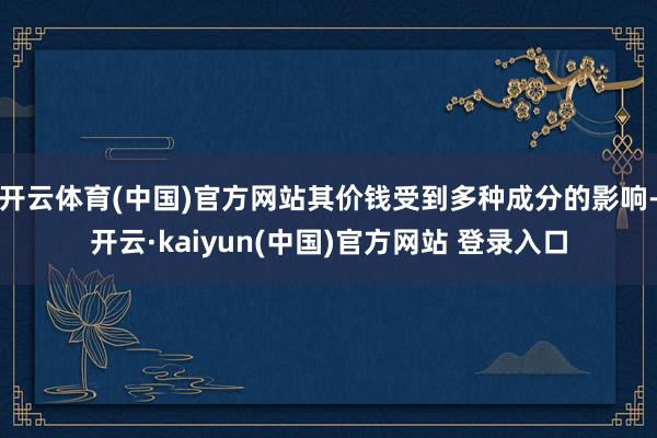 开云体育(中国)官方网站其价钱受到多种成分的影响-开云·kaiyun(中国)官方网站 登录入口