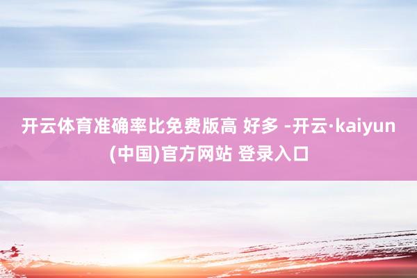 开云体育准确率比免费版高 好多 -开云·kaiyun(中国)官方网站 登录入口