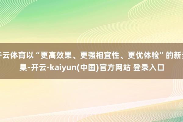 开云体育以“更高效果、更强相宜性、更优体验”的新圭臬-开云·kaiyun(中国)官方网站 登录入口