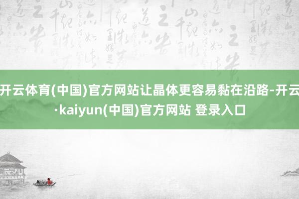 开云体育(中国)官方网站让晶体更容易黏在沿路-开云·kaiyun(中国)官方网站 登录入口