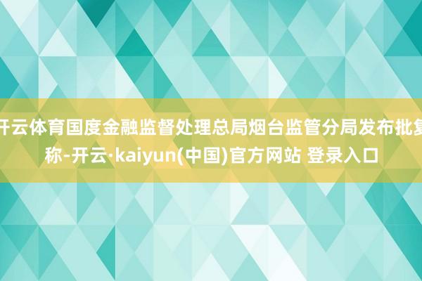 开云体育国度金融监督处理总局烟台监管分局发布批复称-开云·kaiyun(中国)官方网站 登录入口
