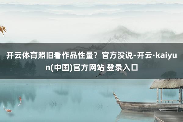 开云体育照旧看作品性量?官方没说-开云·kaiyun(中国)官方网站 登录入口