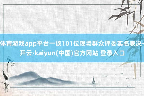 体育游戏app平台一谈101位现场群众评委实名表决-开云·kaiyun(中国)官方网站 登录入口
