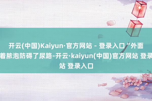 开云(中国)Kaiyun·官方网站 - 登录入口“外面还包着脓泡防碍了尿路-开云·kaiyun(中国)官方网站 登录入口