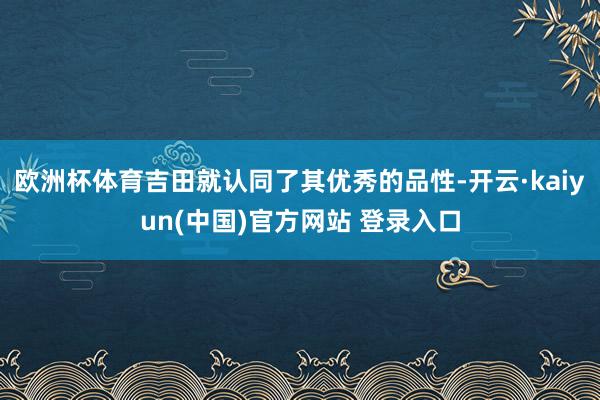 欧洲杯体育吉田就认同了其优秀的品性-开云·kaiyun(中国)官方网站 登录入口