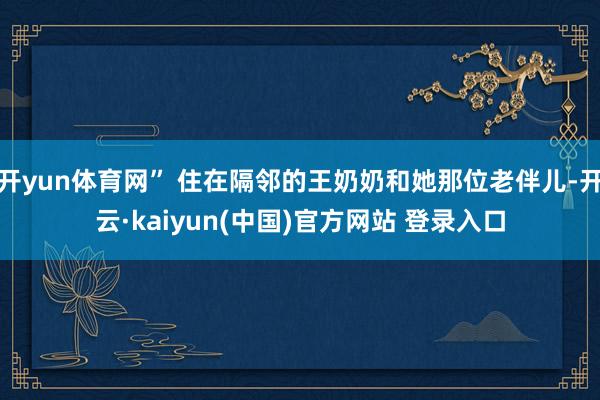 开yun体育网” 住在隔邻的王奶奶和她那位老伴儿-开云·kaiyun(中国)官方网站 登录入口