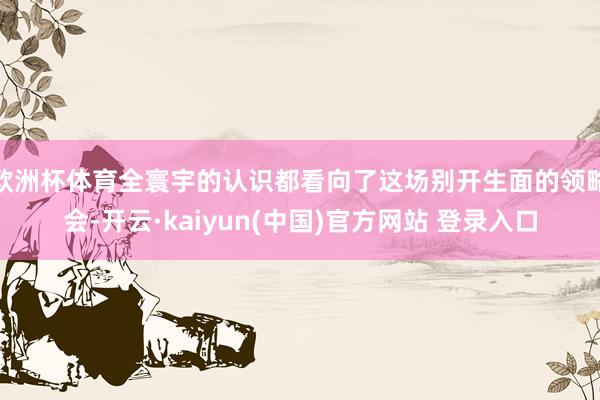 欧洲杯体育全寰宇的认识都看向了这场别开生面的领略会-开云·kaiyun(中国)官方网站 登录入口