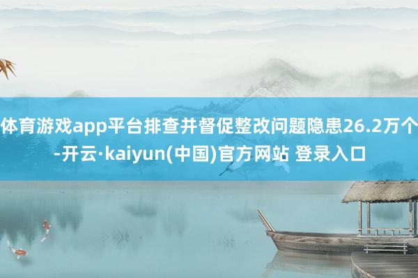体育游戏app平台排查并督促整改问题隐患26.2万个-开云·kaiyun(中国)官方网站 登录入口