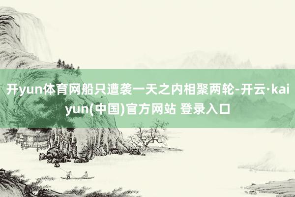 开yun体育网船只遭袭一天之内相聚两轮-开云·kaiyun(中国)官方网站 登录入口