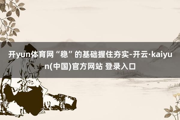 开yun体育网“稳”的基础握住夯实-开云·kaiyun(中国)官方网站 登录入口
