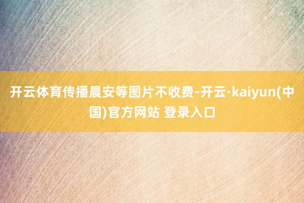 开云体育传播晨安等图片不收费-开云·kaiyun(中国)官方网站 登录入口