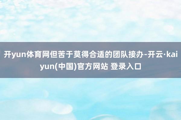开yun体育网但苦于莫得合适的团队接办-开云·kaiyun(中国)官方网站 登录入口