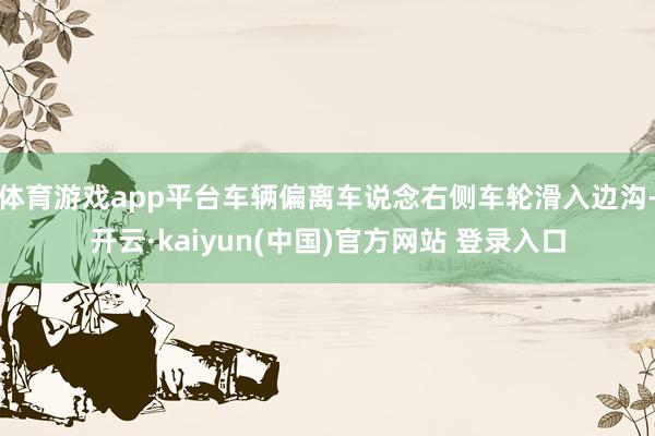 体育游戏app平台车辆偏离车说念右侧车轮滑入边沟-开云·kaiyun(中国)官方网站 登录入口
