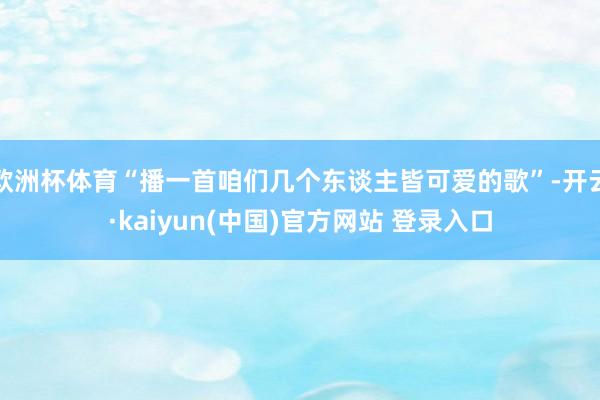 欧洲杯体育“播一首咱们几个东谈主皆可爱的歌”-开云·kaiyun(中国)官方网站 登录入口