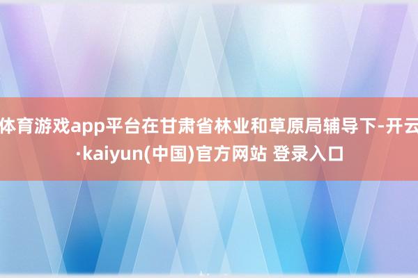 体育游戏app平台在甘肃省林业和草原局辅导下-开云·kaiyun(中国)官方网站 登录入口