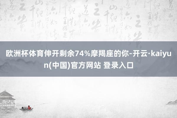 欧洲杯体育伸开剩余74%摩羯座的你-开云·kaiyun(中国)官方网站 登录入口