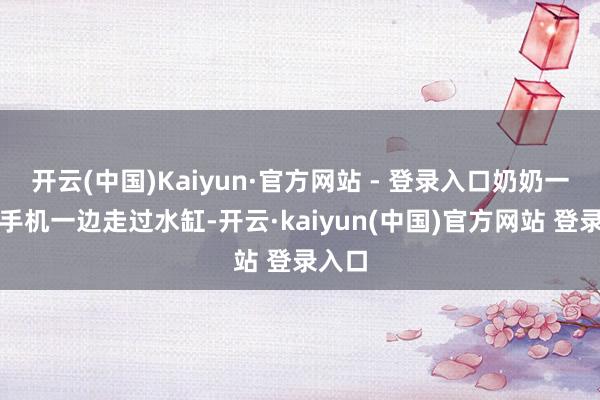 开云(中国)Kaiyun·官方网站 - 登录入口奶奶一边玩手机一边走过水缸-开云·kaiyun(中国)官方网站 登录入口