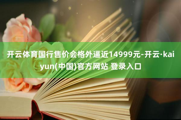 开云体育国行售价会格外逼近14999元-开云·kaiyun(中国)官方网站 登录入口