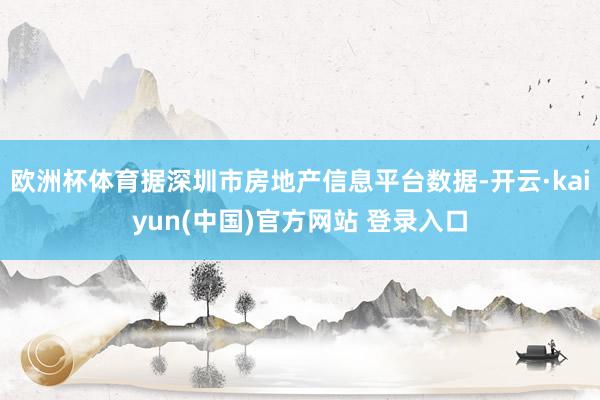 欧洲杯体育据深圳市房地产信息平台数据-开云·kaiyun(中国)官方网站 登录入口