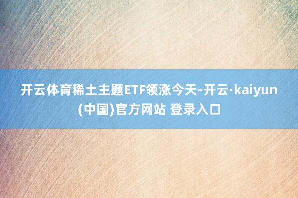 开云体育　　稀土主题ETF领涨　　今天-开云·kaiyun(中国)官方网站 登录入口