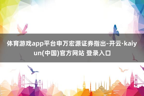 体育游戏app平台　　申万宏源证券指出-开云·kaiyun(中国)官方网站 登录入口