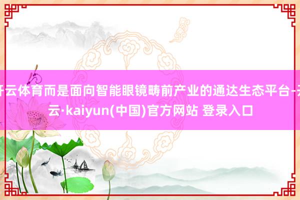 开云体育而是面向智能眼镜畴前产业的通达生态平台-开云·kaiyun(中国)官方网站 登录入口