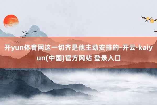开yun体育网这一切齐是他主动安排的-开云·kaiyun(中国)官方网站 登录入口