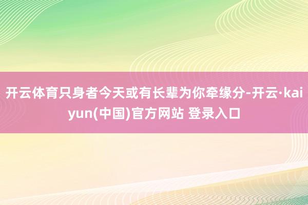开云体育只身者今天或有长辈为你牵缘分-开云·kaiyun(中国)官方网站 登录入口