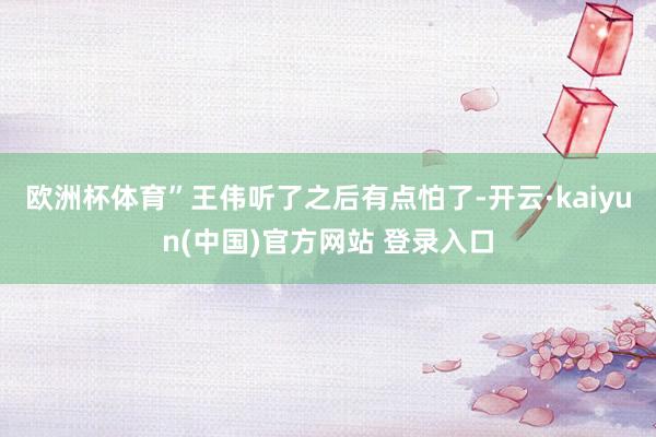 欧洲杯体育”王伟听了之后有点怕了-开云·kaiyun(中国)官方网站 登录入口