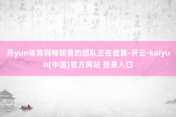 开yun体育网特朗普的团队正在盘算-开云·kaiyun(中国)官方网站 登录入口