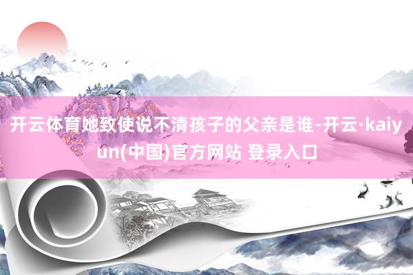 开云体育她致使说不清孩子的父亲是谁-开云·kaiyun(中国)官方网站 登录入口