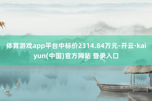 体育游戏app平台中标价2314.84万元-开云·kaiyun(中国)官方网站 登录入口