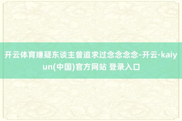 开云体育嫌疑东谈主曾追求过念念念念-开云·kaiyun(中国)官方网站 登录入口