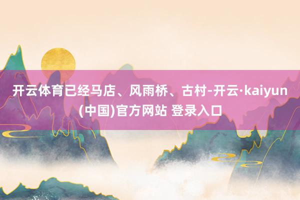 开云体育已经马店、风雨桥、古村-开云·kaiyun(中国)官方网站 登录入口
