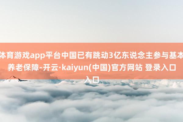 体育游戏app平台中国已有跳动3亿东说念主参与基本养老保障-开云·kaiyun(中国)官方网站 登录入口