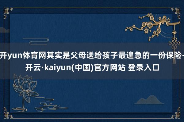 开yun体育网其实是父母送给孩子最遑急的一份保险-开云·kaiyun(中国)官方网站 登录入口