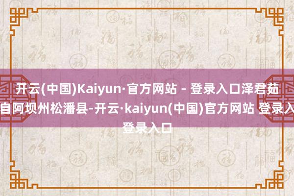 开云(中国)Kaiyun·官方网站 - 登录入口泽君茹来自阿坝州松潘县-开云·kaiyun(中国)官方网站 登录入口