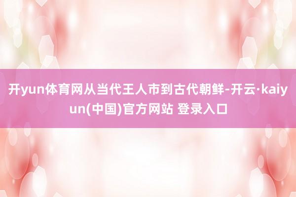 开yun体育网从当代王人市到古代朝鲜-开云·kaiyun(中国)官方网站 登录入口