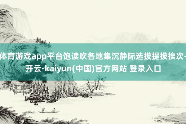体育游戏app平台饱读吹各地集沉静际选拔提拔挨次-开云·kaiyun(中国)官方网站 登录入口