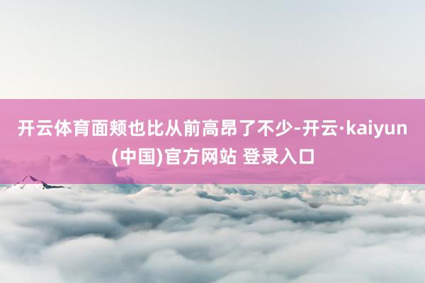 开云体育面颊也比从前高昂了不少-开云·kaiyun(中国)官方网站 登录入口