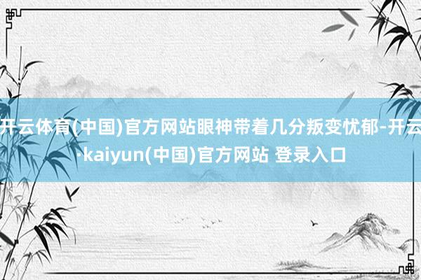 开云体育(中国)官方网站眼神带着几分叛变忧郁-开云·kaiyun(中国)官方网站 登录入口