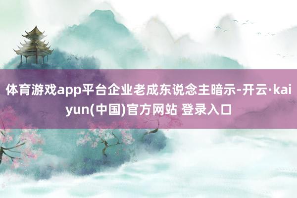 体育游戏app平台企业老成东说念主暗示-开云·kaiyun(中国)官方网站 登录入口