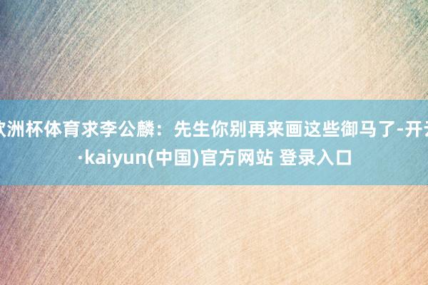 欧洲杯体育求李公麟：先生你别再来画这些御马了-开云·kaiyun(中国)官方网站 登录入口